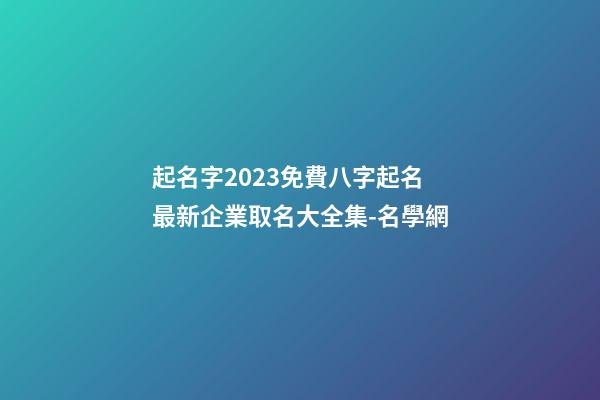 起名字2023免費八字起名 最新企業取名大全集-名學網-第1張-公司起名-玄機派